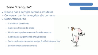 Sono “tranquilo”
● O sono não é sempre sereno e imutável
● Conversar, caminhar e gritar são comuns
● SONAMBULISMO
○ Caminhar dormindo
○ Auge aos 11 anos de idade
○ Movimento pela casa e até fora da mesma
○ Cognição e julgamento prejudicados
○ Sono profundo de ondas lentas → difícil de acordar
○ Sem memória do fenômeno
 