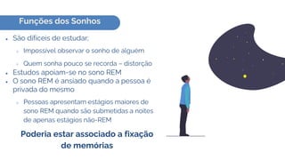 Funções dos Sonhos
● São difíceis de estudar;
○ Impossível observar o sonho de alguém
○ Quem sonha pouco se recorda – distorção
● Estudos apoiam-se no sono REM
● O sono REM é ansiado quando a pessoa é
privada do mesmo
○ Pessoas apresentam estágios maiores de
sono REM quando são submetidas a noites
de apenas estágios não-REM
Poderia estar associado a fixação
de memórias
 