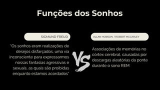 Funções dos Sonhos
“Os sonhos eram realizações de
desejos disfarçados, uma via
inconsciente para expressarmos
nossas fantasias agressivas e
sexuais, as quais são proibidas
enquanto estamos acordados”
ALLAN HOBSON / ROBERT MCCARLEY
SIGMUND FREUD
Associações de memórias no
córtex cerebral, causadas por
descargas aleatórias da ponte
durante o sono REM
 
