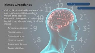 Ritmos Circadianos
● Ciclos diários de claridade e escuridão
que resultam da rotação da terra
● Variam entre espécies
● Processos fisiológicos e bioquímicos
também se alteram com os ritmos
diários
○ Temperatura corporal
○ Fluxo sanguíneo
○ Produção de urina
○ Níveis hormonais
○ Crescimento de pelos
○ Taxas metabólicas
 