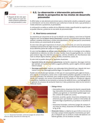 La psicomotricidad y la evolución psicomotriz de 0 a 6 años8
140
8.2. La observación e intervención psicomotriz
desde la perspectiva de los niveles de desarrollo
psicomotor
Es	difícil	aislar	un	solo	elemento	psicomotor	para	su	observación,	estudio	y	evaluación,	ya	que	
su	interrelación	con	los	otros	elementos	que	conforman	el	resto	de	nivel,	o	que	pertenece	a	
niveles	anteriores	o	posteriores,	es	permanente.
A	continuación	se	realiza	un	análisis	de	los	diferentes	niveles,	especificando	los	aspectos	que	
se	pueden	observar	y	potenciar	en	una	sesión	de	psicomotricidad.
A. Nivel tónico-emocional
Se	caracteriza	por	situaciones	en	las	que	la	relación	con	los	objetos	y	con	el	otro	es	fusional.	
Organiza	este	nivel	el placer tónico-emocional:	la	tensión	y	la	distensión	permiten	aflorar,	
resolver	o	canalizar	situaciones	y	vivirlas	como	placenteras;	sirve	de	base	para	el	conocimiento	
de	uno	mismo	y	el	conocimiento	de	los	demás.
En	este	nivel	cobra	gran	importancia	el	vínculo	y	la	comunicación,	así	como	las	sensaciones	
cinestésicas	(sensaciones	de	origen	muscular	o	articulatorio	que	informan	acerca	de	la	posición	
de	las	diferentes	partes	del	cuerpo	en	el	espacio).
En	este	nivel	los objetos	se utilizan como envolventes,	el	niño	no	investiga	con	los	objetos,	
simplemente	se	relaciona	con	ellos.	Así,	telas,	cuerdas,	trozos	de	papel	grande,	etc.,	no	sirven	
para	construir	algo,	sino	más	bien	para	taparse,	cubrirse,	enredarse,	etc.	Para	favorecer	este	
nivel	se	utilizan	objetos	blandos,	cálidos,	flexibles,	envolventes,	suaves,	etc.
En	este	nivel	se	pueden	observar	las	siguientes	situaciones:
• Expresión tónica de situaciones placenteras:	excitación,	espasmos,	descargas	motrices	
(por	ejemplo,	se	le	presenta	al	bebé	su	juguete	preferido	y	quiere	cogerlo,	entonces	agitará	
todo	el	cuerpo).
• Descargas pulsionales:	implican	una	sobrecarga	tónica	(tensión)	que		después	del	movi-
miento	o	la	acción	(descarga)	posibilita	llegar	a	un	equilibrio	en	el	estado	tónico.	
Pueden	ser	individuales	(por	ejemplo,	un	niño	que,	sin	causa	aparente,	grita,	agita	los	brazos...,	
acto	seguido	se	tranquiliza	y	actúa	como	si	nada	hubiera	pasado)	o	grupales;	se	trata	de	si-
tuaciones	parecidas	a	las	anteriores,	pero	vividas	en	grupo,	aunque	no	haya	contacto	con	los	
demás	(por	ejemplo,	una	carrera	incontrolada	de	un	niño	puede	ser	imitada	por	algunos	
compañeros,	creándose	en	ese	momento	un	proceso	de	subida	de	tono	y	una	hiperagitación).	
En	general,	los	procesos	de	excitación	hasta	los	4	años	predominan	sobre	los	de	control	o	
inhibición	motriz.
• Diálogo tónico:
–		Intercambio	tónico:	situaciones	de	relación	corporal	donde	
hay	intercambio	de	tensiones	entre	los	niños	de	distinta	
calidad	y	que	generan	un	movimiento	global	( jugar	a	pe-
lear,	a	tirarse	del	escalón	uno	a	otro).
–		Tensiones,	acuerdos,	ajustes:	situaciones	semejantes	a	las	
anteriores	pero	que	finalizan	cuando	el	intercambio	de	
tensiones	llega	a	equilibrarse	y	se	produce	un	acuerdo	tó-
nico.
–		Situaciones	fusionales:	cachorreos	(juegos	de	contacto	fí-
sico	entre	los	niños),	situaciones	de	maternaje,	etc.	(véase	
la	Fig.	8.10).
• Distensión tónica:	su	objetivo	es	que	el	niño	se	viva	con	un	
tono	bajo,	aunque	existan	pequeños	movimientos;	por	ejem-
plo,	la	relajación	que	se	produce	a	través	del	balanceo	con	
balones	grandes,	con	los	arrastres	con	telas.
7. Después	de	leer	este	apar-
tado,	explica	en	qué	mo-
mento	evolutivo	predomina	
un	nivel	psicomotriz	u	otro.
Actividades
Fig. 8.10. Situaciones	fusionales:	cachorreos	(juegos	de	contacto	físico	
entre	los	niños),	situaciones	de	maternaje,	etc.
w
w
w
.m
cgraw
-hill.es
 