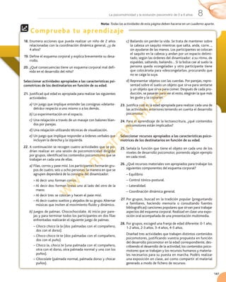 147
8La psicomotricidad y la evolución psicomotriz de 0 a 6 años
Comprueba tu aprendizaje
18. Enumera	acciones	que	pueda	realizar	un	niño	de	2	años	
relacionadas	con	la	coordinación	dinámica	general,	¿y	de	
4	años?
19. Define	el	esquema	corporal	y	explica	brevemente	su	desa-
rrollo.
20. ¿Qué	consecuencias	tiene	un	esquema	corporal	mal	defi-
nido	en	el	desarrollo	del	niño?
Seleccionar actividades apropiadas a las características psi-
comotrices de los destinatarios en función de su edad.
21. Justificad	qué	edad	es	apropiada	para	realizar	las	siguientes	
actividades:
a) Un	juego	que	implique	entender	las	consignas	«delante-
detrás»	respecto	a	uno	mismo	o	a	los	demás.
b) La	experimentación	en	el	espacio.
c) Una	relajación	a	través	de	un	masaje	con	balones	blan-
dos	por	parejas.
d) Una	relajación	utilizando	técnicas	de	visualización.
e) Un	juego	que	implique	responder	a	órdenes	verbales	que	
incluyan	la	derecha	y	la	izquierda.
22. A	continuación	se	recogen	cuatro	actividades	que	se	po-
drían	realizar	en	una	sesión	de	psicomotricidad	dirigida;	
por	grupos,	identificad	los	contenidos	psicomotores	que	se	
trabajan	en	cada	una	de	ellas.
a) Filas,	corros	y	pase	misí.	Los	participantes	formarán	gru-
pos	de	cuatro,	seis	u	ocho	personas;	la	manera	en	que	se	
agrupen	dependerá	de	la	consigna	del	dinamizador:
–		Al	decir	uno:	forman	corros.
–		Al	decir	dos:	forman	líneas	uno	al	lado	del	otro	de	la	
mano.
–		Al	decir	tres:	se	colocan	y	hacen	el	pase	misí.
–		Al	decir	cuatro:	sueltos	y	alejados	de	su	grupo.	Alternar	
músicas	que	inviten	al	movimiento	fluido	y	dinámico.
b) Juegos	de	palmas.	Chocochocolate.	Al	inicio	por	pare-
jas	y	para	terminar	todos	los	participantes	en	dos	filas	
enfrentadas	realizarán	el	siguiente	juego	de	palmas:
–		Choco choco la la (dos	palmadas	con	el	compañero,	
dos	con	el	dorso).
–		Choco choco te te (dos	palmadas	con	el	compañero,	
dos	con	el	puño).
–		Choco la, choco te (una	palmada	con	el	compañero,	
otra	con	el	dorso,	otra	palmada	normal	y	una	con	los	
puños).
–		Chocolate (palmada	normal,	palmada	dorso	y	chocar	
puños).
c) Bailando	sin	perder	la	vida.	Se	trata	de	mantener	sobre	
la	cabeza	un	saquito	mientras	que	salta,	anda,	corre…,	
sin	ayudarse	de	las	manos.	Los	participantes	se	colocan	
el	saquito	en	la	cabeza	y	andan	por	un	espacio	delimi-
tado,	según	las	órdenes	del	dinamizador:	a	su	ritmo,	de	
espaldas,	saltando,	bailando…	Si	la	bolsa	cae	al	suelo	la	
persona	queda	«congelada»	y	otro	participante	tiene	
que	colocársela	para	«descongelarla»,	procurando	que	
no	se	caiga	la	suya.
d) Representar	objetos	con	las	cuerdas.	Por	parejas,	repre-
sentad	sobre	el	suelo	un	objeto	que	sirva	para	sentarse	
y	un	objeto	que	sirva	para	comer.	Después	de	cada	pro-
ducción,	se	pasarán	para	ver	el	resto,	elegirán	la	que	más	
les	guste	y	la	copiarán.
23. Justifica	cuál	es	la	edad	apropiada	para	realizar	cada	una	de	
las	actividades	anteriores	teniendo	en	cuenta	el	desarrollo	
psicomotor.
24. Para	el	aprendizaje	de	la	lectoescritura,	¿qué	contenidos	
psicomotores	están	implicados?
Seleccionar recursos apropiados a las características psico-
motrices de los destinatarios en función de su edad.
25. Señala	la	función	que	tiene	el	objeto	en	cada	uno	de	los	
niveles	de	desarrollo	psicomotor,	poniendo	algún	ejemplo	
en	cada	nivel.
26. ¿Qué	recursos	materiales	son	apropiados	para	trabajar	los	
siguientes	componentes	del	esquema	corporal?
–		Equilibrio
–		Control	tónico-postural.
–		Lateralidad.
–		Coordinación	dinámica	general.
27. Por	grupos,	buscad	en	la	tradición	popular	(preguntando	
a	 familiares,	 haciendo	 memoria	 o	 consultando	 fuentes	
bibliográficas)	canciones	populares	que	sirvan	para	trabajar	
aspectos	del	esquema	corporal.	Realizad	en	clase	una	expo-
sición	oral	acompañada	de	una	presentación	multimedia.
28. Por	grupos,	escoged	una	franja	de	edad	diferente:	0-1	año,	
1-2	años,	2-3	años,	3-4	años,	4-5	años.
Diseñad	tres	actividades	que	trabajen	distintos	contenidos	
psicomotores,	justificando	vuestra	propuesta	en	función	
del	desarrollo	psicomotor	en	la	edad	correspondiente,	des-
cribiendo	el	desarrollo	de	la	actividad,	los	contenidos	psico-
motores	que	se	trabajan	y	los	recursos	humanos	y	materia-
les	necesarios	para	su	puesta	en	marcha.	Podéis	realizar	
una	exposición	en	clase,	así	como	compartir	el	material	
generado	a	modo	de	fichero	de	recursos.
Nota:	Todas las actividades de esta página deben hacerse en un cuaderno aparte.
w
w
w
.m
cgraw
-hill.es
 