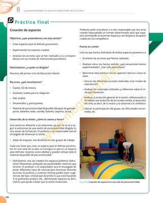 La psicomotricidad y la evolución psicomotriz de 0 a 6 años8
148
Práctica final
Creación de espacios
Objetivos: ¿qué pretendemos con esta sesión?
•	 Crear	espacios	para	el	disfrute	psicomotriz.
•	 Experimentar	los	espacios	creados.
•	 Analizar	las	acciones	que	se	han	realizado	y	su	correspon-
dencia	con	los	niveles	de	intervención	psicomotriz.
Destinatarios: ¿a quién va dirigida?
Alumnos	del	primer	ciclo	de	Educación	Infantil.
Recursos: ¿qué necesitamos?
•	 Casete,	CD	de	música.
•	 Aislantes,	toallas	para	la	relajación.
•	 Sala	amplia.
•	 Dinamizador	y	participantes.
•	 Material	de	psicomotricidad	disponible	(bloques	de	gomaes-
puma,	aislantes,	telas,	cuerdas,	balones,	saquitos,	picas).
Desarrollo de la sesión: ¿cómo lo vamos a hacer?
Esta	sesión	es	diferente	a	las	anteriores,	ya	que	no	se	va	a	se-
guir	la	estructura	de	una	sesión	de	psicomotricidad	dirigida.	Es	
una	sesión	de	formación.	El	profesor	o	un	responsable	será	el	
encargado	de	dinamizar	la	sesión.
•	 Antes	de	empezar:	nos	dividimos	en	dos	grupos	de	trabajo.
Cada	uno	tiene	que	crear	un	espacio	para	el	disfrute	psicomo-
tor	en	una	zona	de	la	sala.	La	consigna	es	que	es	un	espacio	
para	disfrutar	nosotros	como	adultos	y	pueden	utilizar	todo	el	
material	disponible	de	psicomotricidad.
•	 Disfrutamos:	una	vez	creados	los	espacios	podemos	disfru-
tarlos	libremente,	probando	las	posibilidades	motrices	que	
ofrecen.	El	profesor	o	el	responsable	será	el	encargado	de	
poner	diferentes	tipos	de	músicas	para	favorecer	distintas	
acciones.	El	profesor	y	vosotros	mismos	podéis	hacer	suge-
rencias	del	tipo:	«mirad	qué	divertido	lo	que	está	haciendo	
X,	lo	podríamos	probar»,	etc.,	delimitando	espacios;	es	decir,	
todo	lo	que	ayude	a	hacer	que	la	sesión	evolucione.
Podemos	pedir	al	profesor	o	a	otro	responsable	que	nos	avise	
cuando	haya	pasado	un	tiempo	determinado	para	que	vaya-
mos	terminando	en	el	primer	espacio	y	nos	dirijamos	al	espacio	
creado	por	los	compañeros.
Puesta en común
Una	vez	que	hemos	disfrutado	de	ambos	espacios	pasaremos	a:
•	 Enumerar	las	acciones	que	hemos	realizado.
•	 Analizar	cómo	nos	hemos	sentido:	¿qué	sensaciones	hemos	
experimentado?,	¿han	sido	placenteras?
•	 Relacionar	esta	práctica	con	los	aspectos	teóricos	vistos	en	
clase:
–		Asociar	las	diferentes	acciones	realizadas	a	los	niveles	de	
intervención.
–		Analizar	los	materiales	utilizados	y	reflexionar	sobre	el	ni-
vel	que	favorecían.
–		Analizar	la	evolución	general	de	la	sesión,	reflexionando	si	
ha	habido	una	evolución	de	los	niveles	similar	al	desarrollo	
del	niño,	es	decir,	de	lo	motor	y	lo	sensorial	a	lo	simbólico.
–		Valorar	la	participación	del	grupo,	las	dificultades	encon-
tradas,	etc.
Fig. 8.14. Creación de espacios en una sala de psicomotricidad.
w
w
w
.m
cgraw
-hill.es
 