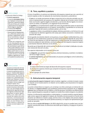La psicomotricidad y la evolución psicomotriz de 0 a 6 años8
136
B. Tono, equilibrio y postura
El	tono,	el	equilibrio	y	la	postura	son	elementos	del	esquema	corporal	que	van	a	permitir	el	
control	corporal,	es	decir,	la	realización	de	movimientos	voluntarios	y	automáticos.
•	 El	tono	es	un	estado	permanente	de	ligera	contracción	de	los	músculos	estriados	que	per-
mite	el	mantenimiento	de	la	postura	y	el	equilibrio.	Además	de	la	función	motriz,	el	tono	
tiene	una	función	cognitiva	ligada	a	la	atención	y	una	función	afectiva	ligada	a	la	comuni-
cación	no	verbal,	a	la	expresión	y	a	la	regulación	de	las	emociones.
•	 El	equilibrio	es	el	mantenimiento	estable	del	centro	de	gravedad	del	cuerpo	en	situaciones	
estáticas	o	de	desplazamiento	en	el	espacio,	resistiéndose	o	ayudándose	en	la	fuerza	de	
gravedad.	Depende	del	sistema	vestibular,	plantar	y	de	la	vista.
•	 La	postura	se	refiere	a	la	posibilidad	de	adoptar	distintas	posiciones	y	a	la	forma	en	la	cual	
se	relacionan	los	distintos	segmentos	del	cuerpo	para	realizar	una	acción	o	mantener	una	
posición	del	cuerpo.
El	tono	guarda	una	estrecha	relación	con	la	postura,	a	la	que	en	gran	medida	determina,	cons-
tituyendo	así	una	unidad	tónico-postural.	El	control	tónico-postural	depende	de	varios	facto-
res,	entre	los	que	destacan:	el	nivel	de	maduración,	la	fuerza	muscular,	las	características	psi-
comotrices	propias	de	cada	individuo,	una	buena	adaptación	del	esquema	corporal	al	espacio	
y	unas	buenas	relaciones	afectivas	con	los	demás.
Recuerda	que	el	desarrollo	del	control	postural	se	aborda	en	la	Unidad	4,	dedicada	a	la	evolu-
ción	motora	del	niño	de	0	a	6	años.
Dos	aspectos	relacionados	con	la	tensión	tónica	son:
•	 La	relajación,	que	permite	mejorar	la	postura,	eliminar	tensiones	y	contribuir	a	la	elabora-
ción	de	la	imagen	corporal.
•	 El	control respiratorio,	que	está	relacionado	con	procesos	psicológicos	como	la	atención	y	
las	emociones.	
C. Estructuración espacio-temporal
La	estructuración espacio-temporal	implica	localizar,	organizar	y	orientar	el	propio	cuerpo	
en	relación	con	el	mundo	exterior:	en	relación	con	los	objetos	y	las	situaciones	en	el	espacio	
y	en	el	tiempo.
La	acción	se	desarrolla	en	un	espacio	y	en	un	tiempo.	Los	niños	construyen,	en	interacción	con	
los	demás,	un	«espacio interior»	que	posibilitará	posteriormente	apropiarse	de	un	«espacio
externo»	que	corresponde	al	de	los	objetos	y	al	de	las	personas.	Se	produce	una	diferenciación	
del	yo	corporal	(esquema	corporal)	con	respecto	al	mundo	físico	exterior	(espacio	circundante).
Gracias	a	la	información	propioceptiva	y	exteroceptiva,	y	a	nuestra	simetría	corporal	laterali-
zada,	somos	capaces	de	organizar	el	espacio,	de	orientarlo,	de	estructurarlo	en	función	de	la	
situación	con	referencia	a	nuestro	cuerpo,	al	de	los	otros	o	a	los	objetos.	Este	proceso	implica	
una	evolución	de	un	espacio	de	acción	(donde	actuamos)	a	un	espacio	de	representación	(que	
puede	ser	pensado).
Para	los	niños	la	noción del tiempo	es	de	difícil	adquisición,	ya	que	no	pueden	tener	una	per-
cepción	concreta	del	mismo.	Se	estructura	más	tarde	que	el	espacio	y	se	apoya	en	él	para	or-
ganizarse.
4. Explica	brevemente	las	etapas	del	desarrollo	del	esquema	corporal.
5. Enumera	los	aspectos	motores	que	componen	el	esquema	corporal	funcional	recogi-
dos	en	el	texto.
6. Pon	ejemplos	de	zurdos	falsos.
Actividades
En	Educación	Infantil	se	trabaja…
•	 El	control respiratorio:
–		A	través	de	actividades lúdicas	
que	impliquen	situaciones	de	
inspiración	y	espiración	(rápida,	
lenta,	por	la	boca,	por	la	nariz)	
y	apnea	(cese	de	la	respiración	
durante	algunos	segundos).
–		A	través	de	la relajación.	
• El	control tónico-postural:
–		Favoreciendo	los	desplazamien-
tos	y	diferentes	posturas	que	
permiten	ir	adquiriendo	control	
de	los	movimientos,	cada	vez	
con	mayor	precisión	y	estabi-
lidad.
–		A	través	de	la	relajación,	que	
con	los	más	pequeños	será	au-
tomática	(sobreviene	después	
del	movimiento);	a	partir	de	los	
3	años	puede	realizarse	a	través	
de	estimulaciones	táctiles	(ma-
sajes);	a	partir	de	los	5,	con	es-
timulaciones	auditivas	(música);	
y	a	partir	de	los	6,	a	través	de	
imágenes	sugeridas	por	medio	
de	la	palabra	(visualizaciones).	
Claves y consejos
•	 Se	potencia	el	desarrollo	de	la	es-
tructuración espacio-temporal:
A	través	de	experiencias	que	im-
pliquen	vivencia del espacio	
(desplazamientos,	itinerarios,	
construcciones,	observación	de	
móviles,	etc.)	y	del	tiempo	(acti-
vidades	que	impliquen	sucesión	
de	acontecimientos,	canciones,	
actividades	rítmicas,	juegos	que	
impliquen	esperar,	etc.).
En	Educación	Infantil,	principal-
mente	en	el	primer	ciclo,	la	aten-
ción	a	las	necesidades	básicas	
(alimentación,	seguridad,	descan-
so	e	higiene)	se	denominan	ruti-
nas	porque	se	repiten	regular-
mente	y	son,	sobre	todo,	una	
sucesión	de	cuadros	de	acción,	
relaciones	y	conversaciones	que	
se	dan	en	unos	espacios	determi-
nados,	en	unos	tiempos	más	o	
menos	rítmicos	y	suponen	las	
primeras	nociones	espacio-tem-
porales.
Claves y consejos
w
w
w
.m
cgraw
-hill.es
 