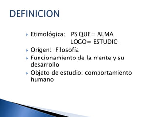 Etimológica: PSIQUE= ALMA LOGO= ESTUDIOOrigen: FilosofíaFuncionamiento de la mente y su desarrolloObjeto de estudio: comportamiento humanoDEFINICION