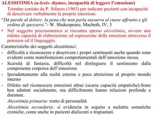 ALESSITIMIA (a-lexis- thymos, incapacità di leggere l’emozione)
Termine coniato da P. Sifneos (1963) per indicare pazienti con incapacità
di descrivere verbalmente le proprie emozioni.
“Dà parole al dolore: la pena che non parla sussurra al cuore affranto e gli
ordina di spezzarsi.”- W. Shakespeare, Macbeth, IV, 3
• Nel soggetto psicosomatico si riscontra spesso alessitimia, ovvero una
ridotta capacità di elaborazione ed espressione delle emozioni attraverso il
pensiero ed il linguaggio.
Caratteristiche dei soggetti alessitimici:
- difficoltà a riconoscere e descrivere i propri sentimenti anche quando sono
evidenti come manifestazioni comportamentali dell’emozione stessa.
- Scarsità di fantasia, difficoltà nel distinguere il sentimento dalla
componente corporea dell’emozione
- Iperadattamento alla realtà esterna e poca attenzione al proprio mondo
interno
- Difetto nel riconoscere emozioni altrui (scarse capacità empatiche)-Sono
ben adattati socialmente, ma difficilmente hanno relazioni profonde e
durature.
Alessitimia primaria: tratto di personalità
Alessitimia secondaria: si evidenzia in seguito a malattie somatiche
croniche, come anche in pazienti dializzati o trapiantati.
 