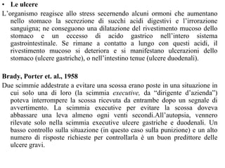 • Le ulcere
L’organismo reagisce allo stress secernendo alcuni ormoni che aumentano
nello stomaco la secrezione di succhi acidi digestivi e l’irrorazione
sanguigna; ne conseguono una dilatazione del rivestimento mucoso dello
stomaco e un eccesso di acido gastrico nell’intero sistema
gastrointestinale. Se rimane a contatto a lungo con questi acidi, il
rivestimento mucoso si deteriora e si manifestano ulcerazioni dello
stomaco (ulcere gastriche), o nell’intestino tenue (ulcere duodenali).
Brady, Porter et. al., 1958
Due scimmie addestrate a evitare una scossa erano poste in una situazione in
cui solo una di loro (la scimmia executive, da “dirigente d’azienda”)
poteva interrompere la scossa ricevuta da entrambe dopo un segnale di
avvertimento. La scimmia executive per evitare la scossa doveva
abbassare una leva almeno ogni venti secondi.All’autopsia, vennero
rilevate solo nella scimmia executive ulcere gastriche e duodenali. Un
basso controllo sulla situazione (in questo caso sulla punizione) e un alto
numero di risposte richieste per controllarla è un buon predittore delle
ulcere gravi.
 