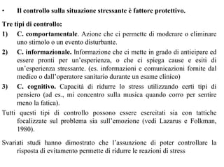 • Il controllo sulla situazione stressante è fattore protettivo.
Tre tipi di controllo:
1) C. comportamentale. Azione che ci permette di moderare o eliminare
uno stimolo o un evento disturbante.
2) C. informazionale. Informazione che ci mette in grado di anticipare ed
essere pronti per un’esperienza, o che ci spiega cause e esiti di
un’esperienza stressante. (es. informazioni e comunicazioni fornite dal
medico o dall’operatore sanitario durante un esame clinico)
3) C. cognitivo. Capacità di ridurre lo stress utilizzando certi tipi di
pensiero (ad es., mi concentro sulla musica quando corro per sentire
meno la fatica).
Tutti questi tipi di controllo possono essere esercitati sia con tattiche
focalizzate sul problema sia sull’emozione (vedi Lazarus e Folkman,
1980).
Svariati studi hanno dimostrato che l’assunzione di poter controllare la
risposta di evitamento permette di ridurre le reazioni di stress
 