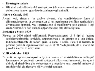 - ll sostegno sociale
- Gli studi sull’efficacia del sostegno sociale come protezione nei confronti
dello stress hanno riguardato inizialmente gli animali.
Henry e Cassel, 1969
Alcuni topi, sistemati in gabbie diverse, che condividevano fonte di
alimentazione(con la conseguenza di un persistente conflitto territoriale),
diventavano ipertesi. Ma l’ipertensione si manifestava solo quando i topi
erano “estranei”e non quando appartenevano alla stessa figliata.
Berkman e Syme, 1979
Ricerca su 5000 adulti californiani. Presenza/assenza di 4 tipi di legame
sociale:matrimonio, amicizia, appartenenza a un gruppo o a una chiesa.
Indipendentemente da fattori quali la dieta, il sesso, l’età e il reddito, le
persone prive di legami avevano dal 30 al 300% di probabilità di morte nel
giro dei successivi nove anni.
Kulik e Mahler, 1989
Pazienti non sposati sottoposti a bypass coronarico si ristabilivano molto più
lentamente dei pazienti sposati sottoposti allo stesso intervento; tra questi
ultimi, si ristabiliva più velocemente e prendeva una quantità minore di
antidolorifici chi riceveva più visite del coniuge.
 