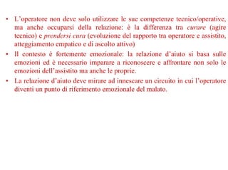 • L’operatore non deve solo utilizzare le sue competenze tecnico/operative,
ma anche occuparsi della relazione: è la differenza tra curare (agire
tecnico) e prendersi cura (evoluzione del rapporto tra operatore e assistito,
atteggiamento empatico e di ascolto attivo)
• Il contesto è fortemente emozionale: la relazione d’aiuto si basa sulle
emozioni ed è necessario imparare a riconoscere e affrontare non solo le
emozioni dell’assistito ma anche le proprie.
• La relazione d’aiuto deve mirare ad innescare un circuito in cui l’operatore
diventi un punto di riferimento emozionale del malato.
 