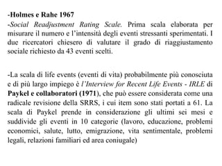 -Holmes e Rahe 1967
-Social Readjustment Rating Scale. Prima scala elaborata per
misurare il numero e l’intensità degli eventi stressanti sperimentati. I
due ricercatori chiesero di valutare il grado di riaggiustamento
sociale richiesto da 43 eventi scelti.
-La scala di life events (eventi di vita) probabilmente più conosciuta
e di più largo impiego è l’Interview for Recent Life Events - IRLE di
Paykel e collaboratori (1971), che può essere considerata come una
radicale revisione della SRRS, i cui item sono stati portati a 61. La
scala di Paykel prende in considerazione gli ultimi sei mesi e
suddivide gli eventi in 10 categorie (lavoro, educazione, problemi
economici, salute, lutto, emigrazione, vita sentimentale, problemi
legali, relazioni familiari ed area coniugale)
 