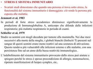 • STRESS E SISTEMA IMMUNITARIO
- Svariati studi dimostrano che quando una persona si trova sotto stress, la
funzionalità del sistema immunitario è danneggiata: ciò rende la persona più
esposta alle malattie.
Jemmott et al, 1983
In periodi di forte stress accademico diminuisce significativamente la
produzione di Immunoglobulina A, anticorpo che difende dalle infezioni
respiratorie; più malattie respiratorie in periodo di esami.
Schleifer et al, 1979
Studio su uomini con mogli decedute per tumore alla mammella. Nei due mesi
successivi alla morte della moglie, i globuli bianchi (linfociti T) presenti nel
sangue di questi uomini erano meno reattivi ad una sostanza di attivazione.
Questo rendeva più vulnerabili alle infezioni esterne e alle malattie, con una
persistenza fino ad un anno della bassa reattività immunologica .
L’indebolimento del sistema immunitario provocato dallo stress può aiutare a
spiegare perché lo stress è spesso precondizione di allergie, mononucleosi,
ripetute manifestazioni di herpes symplex, etc..
 