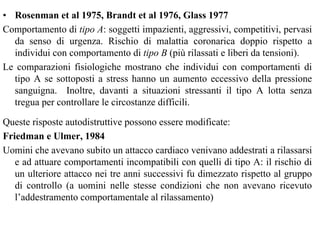 • Rosenman et al 1975, Brandt et al 1976, Glass 1977
Comportamento di tipo A: soggetti impazienti, aggressivi, competitivi, pervasi
da senso di urgenza. Rischio di malattia coronarica doppio rispetto a
individui con comportamento di tipo B (più rilassati e liberi da tensioni).
Le comparazioni fisiologiche mostrano che individui con comportamenti di
tipo A se sottoposti a stress hanno un aumento eccessivo della pressione
sanguigna. Inoltre, davanti a situazioni stressanti il tipo A lotta senza
tregua per controllare le circostanze difficili.
Queste risposte autodistruttive possono essere modificate:
Friedman e Ulmer, 1984
Uomini che avevano subito un attacco cardiaco venivano addestrati a rilassarsi
e ad attuare comportamenti incompatibili con quelli di tipo A: il rischio di
un ulteriore attacco nei tre anni successivi fu dimezzato rispetto al gruppo
di controllo (a uomini nelle stesse condizioni che non avevano ricevuto
l’addestramento comportamentale al rilassamento)
 