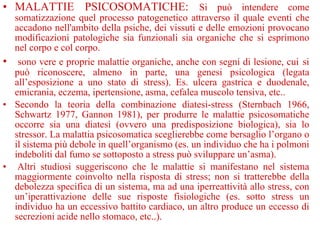 • MALATTIE PSICOSOMATICHE: Si può intendere come
somatizzazione quel processo patogenetico attraverso il quale eventi che
accadono nell'ambito della psiche, dei vissuti e delle emozioni provocano
modificazioni patologiche sia funzionali sia organiche che si esprimono
nel corpo e col corpo.
• sono vere e proprie malattie organiche, anche con segni di lesione, cui si
può riconoscere, almeno in parte, una genesi psicologica (legata
all’esposizione a uno stato di stress). Es. ulcera gastrica e duodenale,
emicrania, eczema, ipertensione, asma, cefalea muscolo tensiva, etc..
• Secondo la teoria della combinazione diatesi-stress (Sternbach 1966,
Schwartz 1977, Gannon 1981), per produrre le malattie psicosomatiche
occorre sia una diatesi (ovvero una predisposizione biologica), sia lo
stressor. La malattia psicosomatica sceglierebbe come bersaglio l’organo o
il sistema più debole in quell’organismo (es. un individuo che ha i polmoni
indeboliti dal fumo se sottoposto a stress può sviluppare un’asma).
• Altri studiosi suggeriscono che le malattie si manifestano nel sistema
maggiormente coinvolto nella risposta di stress; non si tratterebbe della
debolezza specifica di un sistema, ma ad una iperreattività allo stress, con
un’iperattivazione delle sue risposte fisiologiche (es. sotto stress un
individuo ha un eccessivo battito cardiaco, un altro produce un eccesso di
secrezioni acide nello stomaco, etc..).
 