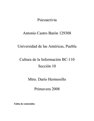 Psicoactivia


        Antonio Castro Barón 129308


   Universidad de las Américas, Puebla


     Cultura de la Información BC-110
                      Sección 10


            Mtro. Darío Hermosillo

                  Primavera 2008


Tabla de contenidos
 