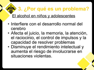 Interfiere con el desarrollo normal del cerebro Afecta el juicio, la memoria, la atención, el raciocinio, el control de impulsos y la capacidad de resolver problemas  Disminuye el rendimiento intelectual y aumenta el riesgo de involucrarse en situaciones violentas. El alcohol en niños y adolescentes 3. ¿Por qué es un problema? 