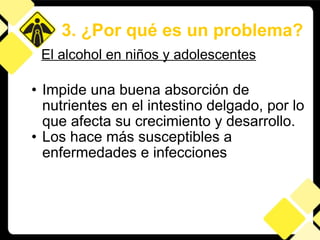 Impide una buena absorción de nutrientes en el intestino delgado, por lo que afecta su crecimiento y desarrollo.  Los hace más susceptibles a enfermedades e infecciones 3. ¿Por qué es un problema? El alcohol en niños y adolescentes 
