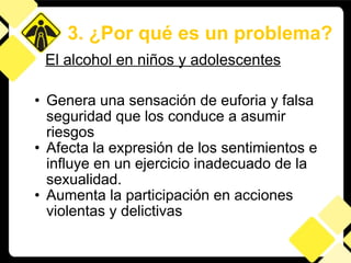 Genera una sensación de euforia y falsa seguridad que los conduce a asumir riesgos Afecta la expresión de los sentimientos e influye en un ejercicio inadecuado de la sexualidad.  Aumenta la participación en acciones violentas y delictivas 3. ¿Por qué es un problema? El alcohol en niños y adolescentes 