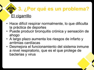 Hace difícil respirar normalmente, lo que dificulta la práctica de deportes  Puede producir bronquitis crónica y sensación de ahogo A largo plazo aumenta los riesgos de infarto y arritmias cardíacas  Desmejora el funcionamiento del sistema inmune a nivel respiratorio, que es el que protege de bacterias y virus 3. ¿Por qué es un problema? El cigarrillo 