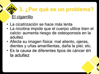 La cicatrización se hace más lenta La nicotina impide que el cuerpo utilice bien el calcio: aumenta riesgo de osteoporosis en la adultez Afecta su imagen física: mal aliento, ojeras, dientes y uñas amarillentas, daña la piel, etc.  Es la causa de diferentes tipos de cáncer  en la adultez 3. ¿Por qué es un problema? El cigarrillo 
