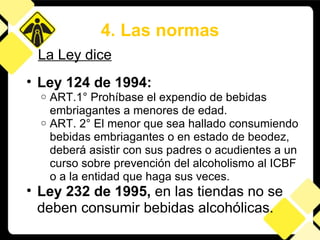 Ley 124 de 1994:  ART.1° Prohíbase el expendio de bebidas embriagantes a menores de edad.  ART. 2° El menor que sea hallado consumiendo bebidas embriagantes o en estado de beodez, deberá asistir con sus padres o acudientes a un curso sobre prevención del alcoholismo al ICBF o a la entidad que haga sus veces. Ley 232 de 1995,  en las tiendas   no se deben consumir bebidas alcohólicas.   4. Las normas La Ley dice 