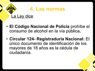 El Código Nacional de Policía  prohíbe el consumo de alcohol en la vía pública .  Circular 124- Registraduría Nacional:  El único documento de identificación de los mayores de 18 años es la cédula de ciudadanía. 4. Las normas La Ley dice 