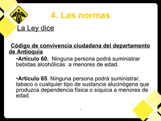 Código de convivencia ciudadana del departamento de Antioquia Artículo 60.  Ninguna persona podrá suministrar bebidas alcohólicas  a menores de edad . Artículo 65 . Ninguna persona podrá suministrar, tabaco o cualquier tipo de sustancia alucinógena que produzca dependencia física o síquica a menores de edad. . 4. Las normas La Ley dice 