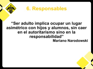 “ Ser adulto implica ocupar un lugar asimétrico con hijos y alumnos, sin caer en el autoritarismo sino en la responsabilidad” Mariano Narodowski 6. Responsables 