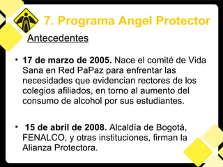 17 de marzo de 2005.  Nace el comité de Vida Sana en Red PaPaz para enfrentar las necesidades que evidencian rectores de los colegios afiliados, en torno al aumento del consumo de alcohol por sus estudiantes.  15 de abril de 2008.  Alcaldía de Bogotá, FENALCO, y otras instituciones, firman la Alianza Protectora. 7. Programa Angel Protector Antecedentes 