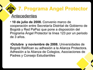 10 de julio de 2008.  Convenio marco de cooperación entre Secretaría Distrital de Gobierno de Bogotá y Red PaPaz que pone a disposición del Programa Ángel Protector la línea 123 por un periodo de 3 años. Octubre  y noviembre de 2008.  Universidades de Bogotá Ratifican su adhesión a la Alianza Protectora.    Adhesión a la Alianza de Colegios, Asociaciones de Padres y Consejo Estudiantiles Antecedentes 7. Programa Angel Protector 