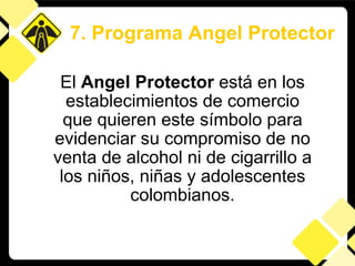 El  Angel Protector  está en los establecimientos de comercio que quieren este símbolo para evidenciar su compromiso de no venta de alcohol ni de cigarrillo a los niños, niñas y adolescentes colombianos. 7. Programa Angel Protector 