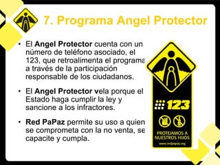 El  Angel Protector  cuenta con un número de teléfono asociado, el 123, que retroalimenta el programa a través de la participación responsable de los ciudadanos.  El  Angel Protector v ela porque el Estado haga cumplir la ley y sancione a los infractores. Red PaPaz  permite su uso a quien se comprometa con la no venta, se capacite y cumpla. 7. Programa Angel Protector 