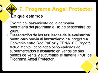 Evento de lanzamiento de la campaña publicitaria del programa el 16 de septiembre de 2009. Presentación de los resultados de la evaluación punto cero previa al lanzamiento del programa. Convenio entre Red PaPaz y FENALCO Bogotá. Actualmente licenciadas ocho cadenas de supermercados e instalado en varios de sus puntos de venta y sucursales el material POP del Programa Angel Protector.  7. Programa Angel Protector En qué estamos 