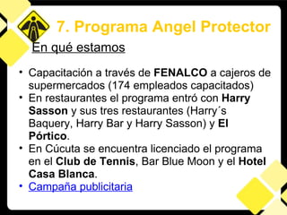 Capacitación a través de  FENALCO  a cajeros de supermercados (174 empleados capacitados) En restaurantes el programa entró con  Harry Sasson  y sus tres restaurantes (Harry´s Baquery, Harry Bar y Harry Sasson) y  El Pórtico . En Cúcuta se encuentra licenciado el programa en el  Club de Tennis , Bar Blue Moon y el  Hotel Casa Blanca . Campaña publicitaria 7. Programa Angel Protector En qué estamos 