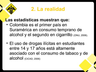 2. La realidad Las estadísticas muestran que: Colombia es el primer país en Suramérica en consumo temprano de alcohol y el segundo en cigarrillo  (ONU, 2006). El uso de drogas ilícitas en estudiantes entre 14 y 17 años está altamente asociado con el consumo de tabaco y de alcohol  (CICAD, 2006) 