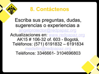 Escriba sus preguntas, dudas, sugerencias o experiencias a  [email_address]   Actualizaciones en:  www.redpapaz.org   AK15 # 106-32 of. 603 - Bogotá, Teléfonos: (571) 6191832 – 6191834 [email_address] Teléfonos: 3346661-  3104696803 8. Contáctenos 