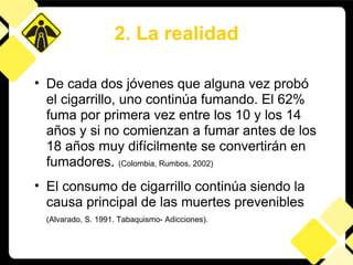 De cada dos jóvenes que alguna vez probó el cigarrillo, uno continúa fumando. El 62% fuma por primera vez entre los 10 y los 14 años y si no comienzan a fumar antes de los 18 años muy difícilmente se convertirán en fumadores.  (Colombia, Rumbos, 2002) El consumo de cigarrillo continúa siendo la causa principal de las muertes prevenibles   (Alvarado, S. 1991. Tabaquismo- Adicciones).   2. La realidad 