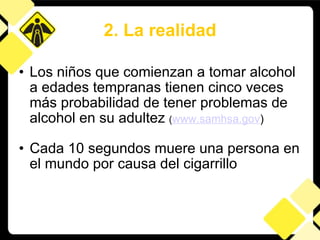 Los niños que comienzan a tomar alcohol a edades tempranas tienen cinco veces más probabilidad de tener problemas de alcohol en su adultez  ( www.samhsa.gov ) Cada 10 segundos muere una persona en el mundo por causa del cigarrillo 2. La realidad 