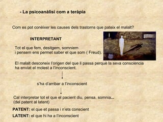 - La psicoanàlisi com a teràpia Com es pot conèixer les causes dels trastorns que pateix el malalt? INTERPRETANT Tot el que fem, desitgem, somniem  i pensem ens permet saber el que som ( Freud). El malalt desconeix l’origen del que li passa perquè la seva consciència ha enviat el molest a l’inconscient.  s’ha d’arribar a l’inconscient Cal interpretar tot el que el pacient diu, pensa, somnia ... (del patent al latent) PATENT:  el que et passa i n’ets conscient LATENT:  el que hi ha a l’inconscient 