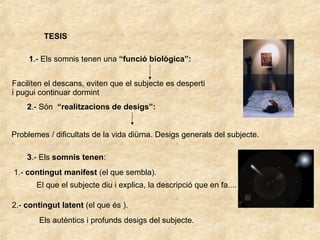 TESIS 1 .- Els somnis tenen una  “funció biològica”: Faciliten el descans, eviten que el subjecte es desperti  i pugui continuar dormint 2 .- Són  “realitzacions de desigs”: Problemes / dificultats de la vida diürna. Desigs generals del subjecte. 3 .- Els  somnis tenen : 1.-  contingut manifest  (el que sembla). El que el subjecte diu i explica, la descripció que en fa.... 2.-  contingut latent  (el que és ). Els autèntics i profunds desigs del subjecte. 