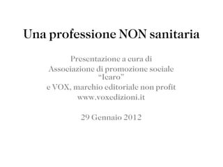 Una professione NON sanitaria Presentazione a cura di Associazione di promozione sociale “Icaro” e VOX, marchio editoriale non profit www.voxedizioni.it 29 Gennaio 2012 