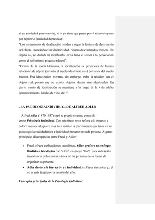 al yo (ansiedad persecutoria), ni el yo tiene que penar por él ni preocuparse
por repararlo (ansiedad depresiva)".
"Los mecanismos de idealización tienden a negar la fantasía de destrucción
del objeto, otorgándole invulnerabilidad, riqueza de contenidos, belleza. Un
objeto así, no dañado ni moribundo, evita tanto el temor a la persecución
como el sufrimiento psíquico (duelo)".
"Dentro de la teoría kleiniana, la idealización es precursora de buenas
relaciones de objeto (en tanto el objeto idealizado es el precursor del objeto
bueno). Una idealización extrema, sin embargo, traba la relación con el
objeto real, puesto que no existen objetos ideales sino idealizados. Un
cierto monto de idealización se mantiene a lo largo de la vida adulta
(enamoramiento, ideales de vida, etc.)".



. LA PSICOLOGÍA INDIVIDUAL DE ALFRED ADLER

 Alfred Adler (1870-1937) creó su propio sistema, conocido
como Psicología Individual. Con este título no se refiere a lo opuesto a
colectivo o social, quiere más bien señalar la preeminencia que tiene en su
psicología la realidad única e individual presente en cada persona. Algunas
principales discrepancias entre Freud y Adler:

      Freud ofrece explicaciones causalistas, Adler prefiere un enfoque
       finalista o teleológico (de "telos", en griego "fin"), pues subraya la
       importancia de las metas o fines de las personas en su forma de
       organizar su presente.
      Adler destaca la fuerza del yo individual; en Freud sin embargo, el
       yo es más frágil por la presión del ello.

Conceptos principales de la Psicología Individual:
 