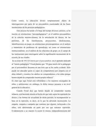 Como     vemos,     la      educación   devino     tempranamente    objeto   de
interrogaciones por parte de un psicoanálisis cuestionador de las bases
inconscientes de los procesos pedagógicos.
       Este proceso ha tenido a lo largo del tiempo diversos caminos; se ha
inscrito en orientaciones “psicopedagógicas”: en el análisis psicoanalítico
de la relación maestro-alumno, de la articulación de deseos, de las
pulsiones,    de    las      transferencias,     proyecciones,   idealizaciones,
identificaciones en juego; en orientaciones psicoterapéuticas: en el análisis
y tratamiento de problemas de aprendizaje; así como en orientaciones
institucionalistas: en el análisis de las relaciones de grupo, en el campo de
las instituciones para interrogarse sobre la significación inconsciente de la
escuela, de sus rituales.
En su texto de 1913 El interés por el psicoanálisis, en el apartado dedicado
al “interés pedagógico” Freud plantea que: “El gran interés de la pedagogía
por el psicoanálisis descansa en una tesis que se ha vuelto evidente. Sólo
puede ser educador quien es capaz de compenetrarse por empatía con el
alma infantil y nosotros los adultos no comprendemos a los niños porque
hemos dejado de comprender nuestra propia infancia”
Es claro que aquí Freud está refiriéndose a los maestros encargados de
niños y adolescentes sin embargo, lo dicho merece pensarse a un nivel
general de lo educativo.
       Cuando Freud dice que hemos dejado de comprender nuestra
infancia, está haciendo alusión al hecho de que todo sujeto ha reprimido los
deseos y las formas de sexualidad de dicho periodo; la incomprensión se
basa en la represión, es decir, en lo que ha advenido inconsciente. La
empatía, simpatía o antipatía que sentimos por alguien, incluyendo a los
niños, está determinada en parte por eso que tenemos reprimido.
Evidentemente a un maestro le ocurre lo mismo, independientemente del
 