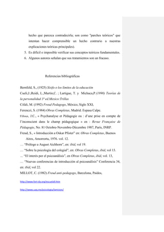 hecho que parezca contradecirla; son como "parches teóricos" que
       intentan hacer comprensible un hecho contrario a nuestras
       explicaciones teóricas principales).
   5. Es difícil o imposible verificar sus conceptos teóricos fundamentales.
   6. Algunos autores señalan que sus tratamientos son un fracaso.




                     Referencias bibliográficas


Bernfeld, S., (1925) Sísifo o los límites de la educación
Cueli,J.;Reidi, L.,Martín,C. ; Lartigue, T. y Michaca,P.(1990) Teorías de
la personalidad 3ª ed.Mexico:Trillas
Cifali, M. (1992) Freud Pedagogo, México, Siglo XXI,
Ferenczi, S. (1984) Obras Completas, Madrid. Espasa Calpe.
Filloux, J.C., « Psychanalyse et Pédagogie ou : d‟une prise en compte de

l‟inconscient dans le champ pédagogique » en : Revue Française de
Pédagogie, No. 81 Octobre-Novembre-Décembre 1987, París, INRP.
Freud, S., « Introducción a Oskar Pfister” en: Obras Completas, Buenos
     Aires, Amorrortu, 1976. vol. 12.
… “Prólogo a August Aichhorn”, en: ibid, vol 19.
… “Sobre la psicología del colegial”, en: Obras Completas, ibid, vol 13.
… “El interés por el psicoanálisis”, en Obras Completas, ibid, vol. 13,
… “Nuevas conferencias de introducción al psicoanálisis” Conferencia 34,
en: ibid, vol 22.
MILLOT, C. (1982) Freud anti-pedagogo, Barcelona, Paidos,

http://www.fort-da.org/escuela9.htm


http://www.uaq.mx/psicologia/lamision/
 