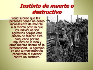 Instinto de muerte o
destructivo
Freud supuso que las
personas tienen un deseo
inconsciente de morirse,
a si mismo postulo que
los individuos son
agresivos porque este
anhelo de fallecer esta
bloqueado por los
impulsos de la vida y
otras fuerzas dentro de la
personalidad. La agresión
es una autodestrucción
canalizada al exterior
contra un sustituto.
 