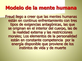 Modelo de la mente humana
Freud llego a creer que las mentes humanas
están en continuo enfrentamiento con tres
tipos de exigencias antagónicas, las que
se originan en el interior del cuerpo, las de
la realidad externa y las restricciones
morales; Los elementos de la personalidad
están en constante competencia por la
energía disponible que proviene de los
instintos de vida y de muerte
 