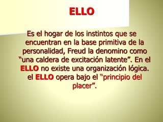 ELLO
Es el hogar de los instintos que se
encuentran en la base primitiva de la
personalidad, Freud la denomino como
“una caldera de excitación latente”. En el
ELLO no existe una organización lógica.
el ELLO opera bajo el “principio del
placer”.
 