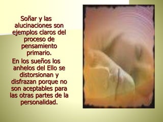 Soñar y las
alucinaciones son
ejemplos claros del
proceso de
pensamiento
primario.
En los sueños los
anhelos del Ello se
distorsionan y
disfrazan porque no
son aceptables para
las otras partes de la
personalidad.
 