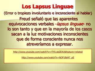 Los Lapsus Linguae
(Error o tropiezo involuntario e inconsciente al hablar)
Freud señaló que las aparentes
equivocaciones verbales -lapsus linguae- no
lo son tanto y que en la mayoría de los casos
sacan a la luz motivaciones inconscientes
que de forma consciente nunca nos
atreveríamos a expresar.
http://www.youtube.com/watch?v=rTYS-abZEXU&feature=related
http://www.youtube.com/watch?v=NOF1Bd47_pE
 
