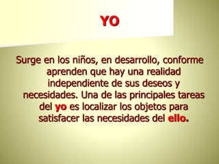 YO
Surge en los niños, en desarrollo, conforme
aprenden que hay una realidad
independiente de sus deseos y
necesidades. Una de las principales tareas
del yo es localizar los objetos para
satisfacer las necesidades del ello.
 